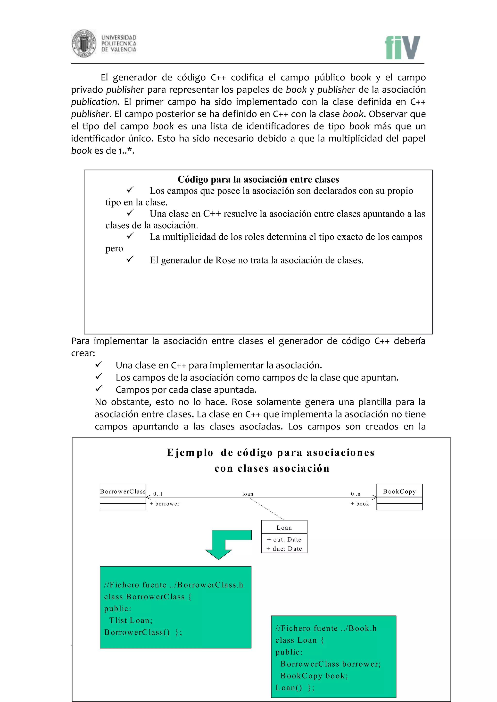 El generador de código C++ codifica el campo público book y el campo
privado publisher para representar los papeles de book y publisher de la asociación
publication. El primer campo ha sido implementado con la clase definida en C++
publisher. El campo posterior se ha definido en C++ con la clase book. Observar que
el tipo del campo book es una lista de identificadores de tipo book más que un
identificador único. Esto ha sido necesario debido a que la multiplicidad del papel
book es de 1..*.
Código para la asociación entre clases

Los campos que posee la asociación son declarados con su propio
tipo en la clase.

Una clase en C++ resuelve la asociación entre clases apuntando a las
clases de la asociación.

La multiplicidad de los roles determina el tipo exacto de los campos
pero

El generador de Rose no trata la asociación de clases.

Para implementar la asociación entre clases el generador de código C++ debería
crear:
 Una clase en C++ para implementar la asociación.
 Los campos de la asociación como campos de la clase que apuntan.
 Campos por cada clase apuntada.
No obstante, esto no lo hace. Rose solamente genera una plantilla para la
asociación entre clases. La clase en C++ que implementa la asociación no tiene
campos apuntando a las clases asociadas. Los campos son creados en la

E jem p lo d e cód igo p ara asociacion es
con clases asociación
B orrow erC lass

0..1

loan

0..n

+ borrow er

B ookC opy

+ book

L oan
+ out: D ate
+ due: D ate

//F ichero fuente ../B orrow erC lass.h
class B orrow erC lass {
public:
T list L oan;
B orrow erC lass() };

//F ichero fuente ../B ook .h
class L oan {
Laboratorio de Sistemas de Información
public:
Facultad de Informática
B orrow erC lass borrow er;
Universidad Politécnica de Valencia
B ookC opy book ;
L oan() };

10

 