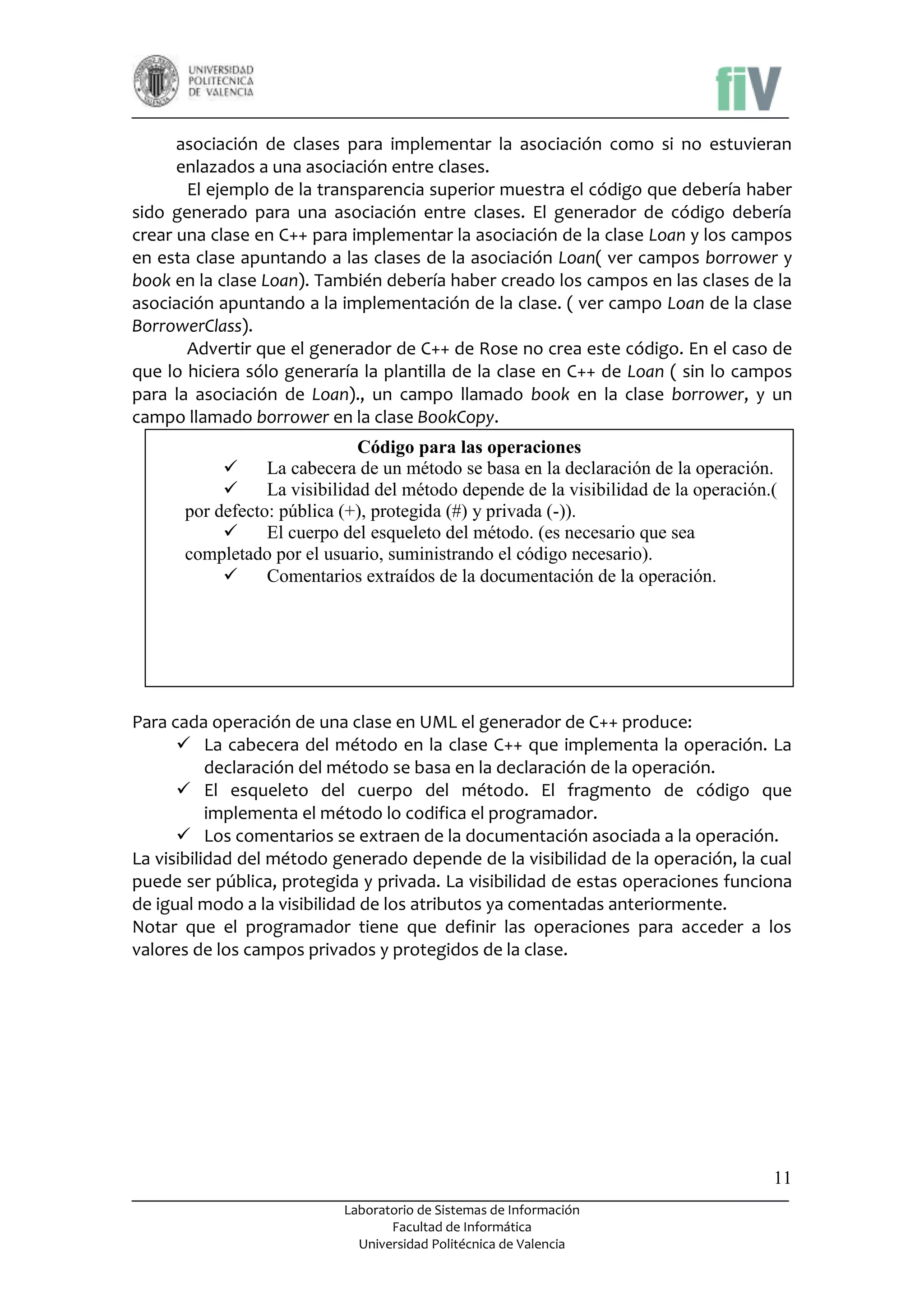 asociación de clases para implementar la asociación como si no estuvieran
enlazados a una asociación entre clases.
El ejemplo de la transparencia superior muestra el código que debería haber
sido generado para una asociación entre clases. El generador de código debería
crear una clase en C++ para implementar la asociación de la clase Loan y los campos
en esta clase apuntando a las clases de la asociación Loan( ver campos borrower y
book en la clase Loan). También debería haber creado los campos en las clases de la
asociación apuntando a la implementación de la clase. ( ver campo Loan de la clase
BorrowerClass).
Advertir que el generador de C++ de Rose no crea este código. En el caso de
que lo hiciera sólo generaría la plantilla de la clase en C++ de Loan ( sin lo campos
para la asociación de Loan)., un campo llamado book en la clase borrower, y un
campo llamado borrower en la clase BookCopy.
Código para las operaciones

La cabecera de un método se basa en la declaración de la operación.

La visibilidad del método depende de la visibilidad de la operación.(
por defecto: pública (+), protegida (#) y privada (-)).

El cuerpo del esqueleto del método. (es necesario que sea
completado por el usuario, suministrando el código necesario).

Comentarios extraídos de la documentación de la operación.

Para cada operación de una clase en UML el generador de C++ produce:
 La cabecera del método en la clase C++ que implementa la operación. La
declaración del método se basa en la declaración de la operación.
 El esqueleto del cuerpo del método. El fragmento de código que
implementa el método lo codifica el programador.
 Los comentarios se extraen de la documentación asociada a la operación.
La visibilidad del método generado depende de la visibilidad de la operación, la cual
puede ser pública, protegida y privada. La visibilidad de estas operaciones funciona
de igual modo a la visibilidad de los atributos ya comentadas anteriormente.
Notar que el programador tiene que definir las operaciones para acceder a los
valores de los campos privados y protegidos de la clase.

11
Laboratorio de Sistemas de Información
Facultad de Informática
Universidad Politécnica de Valencia

 