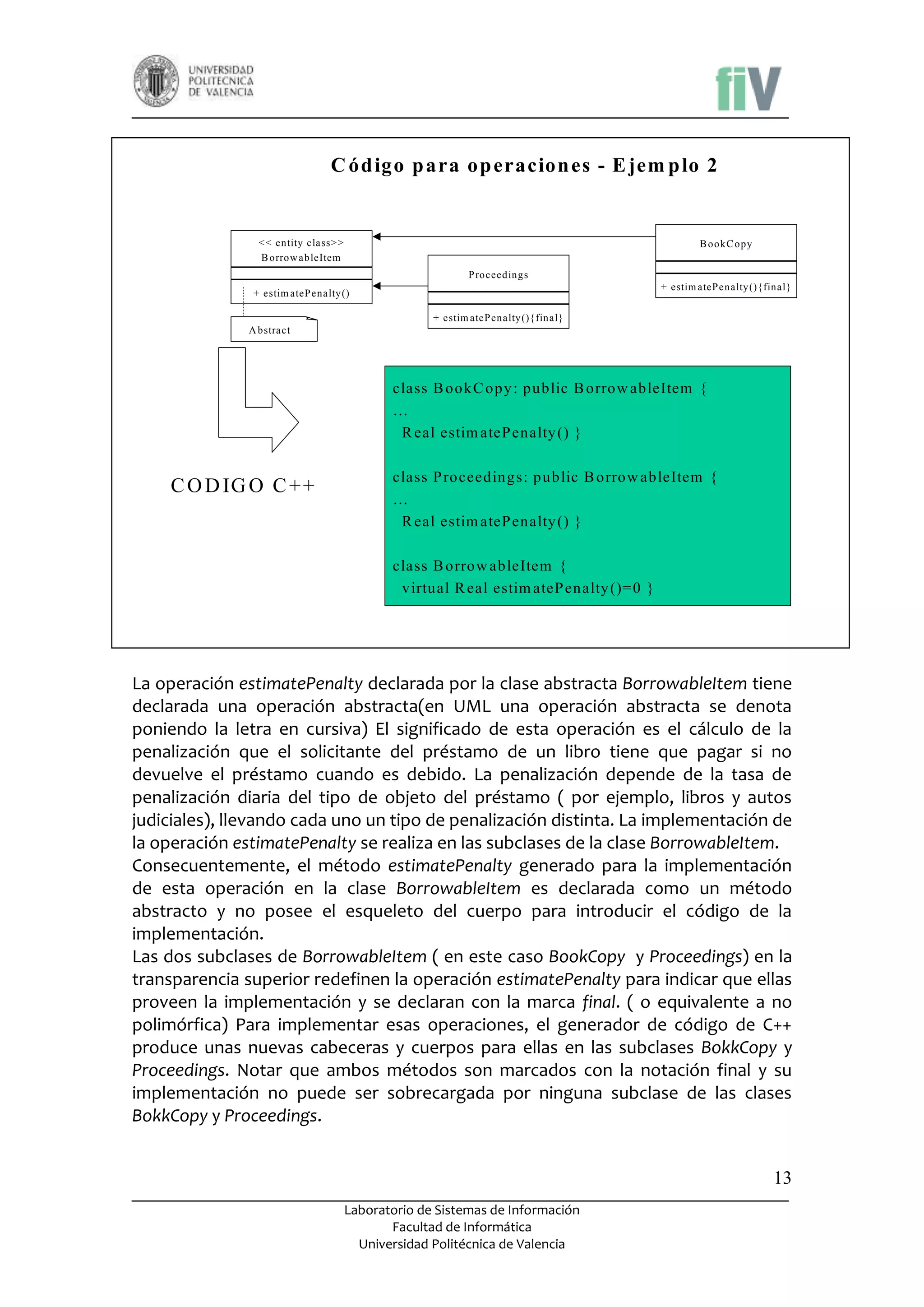 C ód igo p ara op eracion es - E jem p lo 2

< < entity class> >
B orrow ableItem

B ookC opy
P roceedings
+ estim ateP enalty (){final}

+ estim ateP enalty ()
+ estim ateP enalty (){final}
A bstract

class B ookC opy : public B orrow ableItem {
…
R eal estim ateP enalty () }

C O D IG O C + +

class P roceedings: public B orrow ableItem {
…
R eal estim ateP enalty () }
class B orrow ableItem {
virtual R eal estim ateP enalty ()= 0 }

La operación estimatePenalty declarada por la clase abstracta BorrowableItem tiene
declarada una operación abstracta(en UML una operación abstracta se denota
poniendo la letra en cursiva) El significado de esta operación es el cálculo de la
penalización que el solicitante del préstamo de un libro tiene que pagar si no
devuelve el préstamo cuando es debido. La penalización depende de la tasa de
penalización diaria del tipo de objeto del préstamo ( por ejemplo, libros y autos
judiciales), llevando cada uno un tipo de penalización distinta. La implementación de
la operación estimatePenalty se realiza en las subclases de la clase BorrowableItem.
Consecuentemente, el método estimatePenalty generado para la implementación
de esta operación en la clase BorrowableItem es declarada como un método
abstracto y no posee el esqueleto del cuerpo para introducir el código de la
implementación.
Las dos subclases de BorrowableItem ( en este caso BookCopy y Proceedings) en la
transparencia superior redefinen la operación estimatePenalty para indicar que ellas
proveen la implementación y se declaran con la marca final. ( o equivalente a no
polimórfica) Para implementar esas operaciones, el generador de código de C++
produce unas nuevas cabeceras y cuerpos para ellas en las subclases BokkCopy y
Proceedings. Notar que ambos métodos son marcados con la notación final y su
implementación no puede ser sobrecargada por ninguna subclase de las clases
BokkCopy y Proceedings.
13
Laboratorio de Sistemas de Información
Facultad de Informática
Universidad Politécnica de Valencia

 