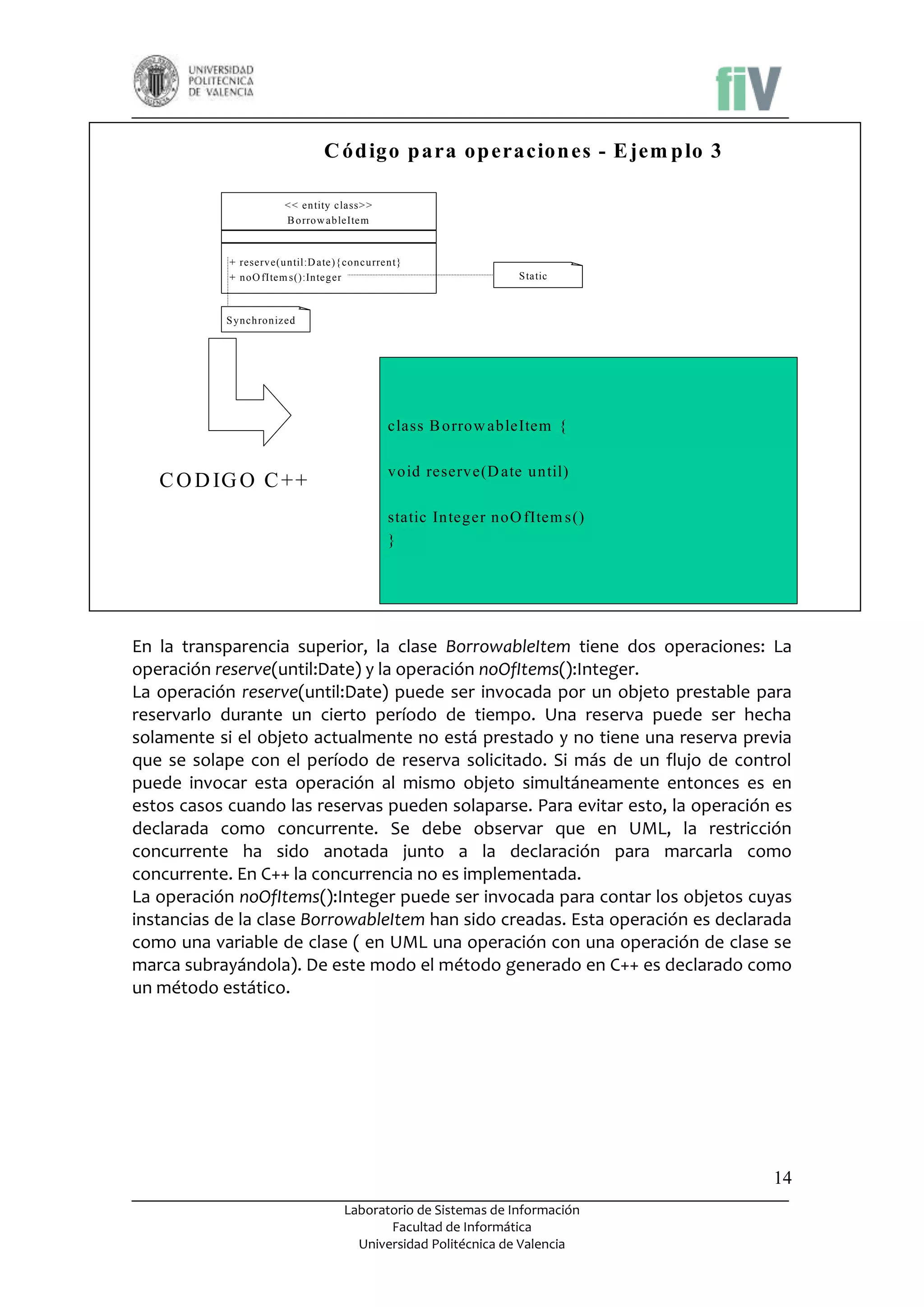 C ód igo p ara op eracion es - E jem p lo 3
< < entity class> >
B orrow ableItem

+ reserve(until:D ate){ concurrent}
+ noO fItem s():Integer

S tatic

S ynchronized

class B orrow ableItem {

C O D IG O C + +

void reserve(D ate until)
static Integer noO fItem s()
}

En la transparencia superior, la clase BorrowableItem tiene dos operaciones: La
operación reserve(until:Date) y la operación noOfItems():Integer.
La operación reserve(until:Date) puede ser invocada por un objeto prestable para
reservarlo durante un cierto período de tiempo. Una reserva puede ser hecha
solamente si el objeto actualmente no está prestado y no tiene una reserva previa
que se solape con el período de reserva solicitado. Si más de un flujo de control
puede invocar esta operación al mismo objeto simultáneamente entonces es en
estos casos cuando las reservas pueden solaparse. Para evitar esto, la operación es
declarada como concurrente. Se debe observar que en UML, la restricción
concurrente ha sido anotada junto a la declaración para marcarla como
concurrente. En C++ la concurrencia no es implementada.
La operación noOfItems():Integer puede ser invocada para contar los objetos cuyas
instancias de la clase BorrowableItem han sido creadas. Esta operación es declarada
como una variable de clase ( en UML una operación con una operación de clase se
marca subrayándola). De este modo el método generado en C++ es declarado como
un método estático.

14
Laboratorio de Sistemas de Información
Facultad de Informática
Universidad Politécnica de Valencia

 