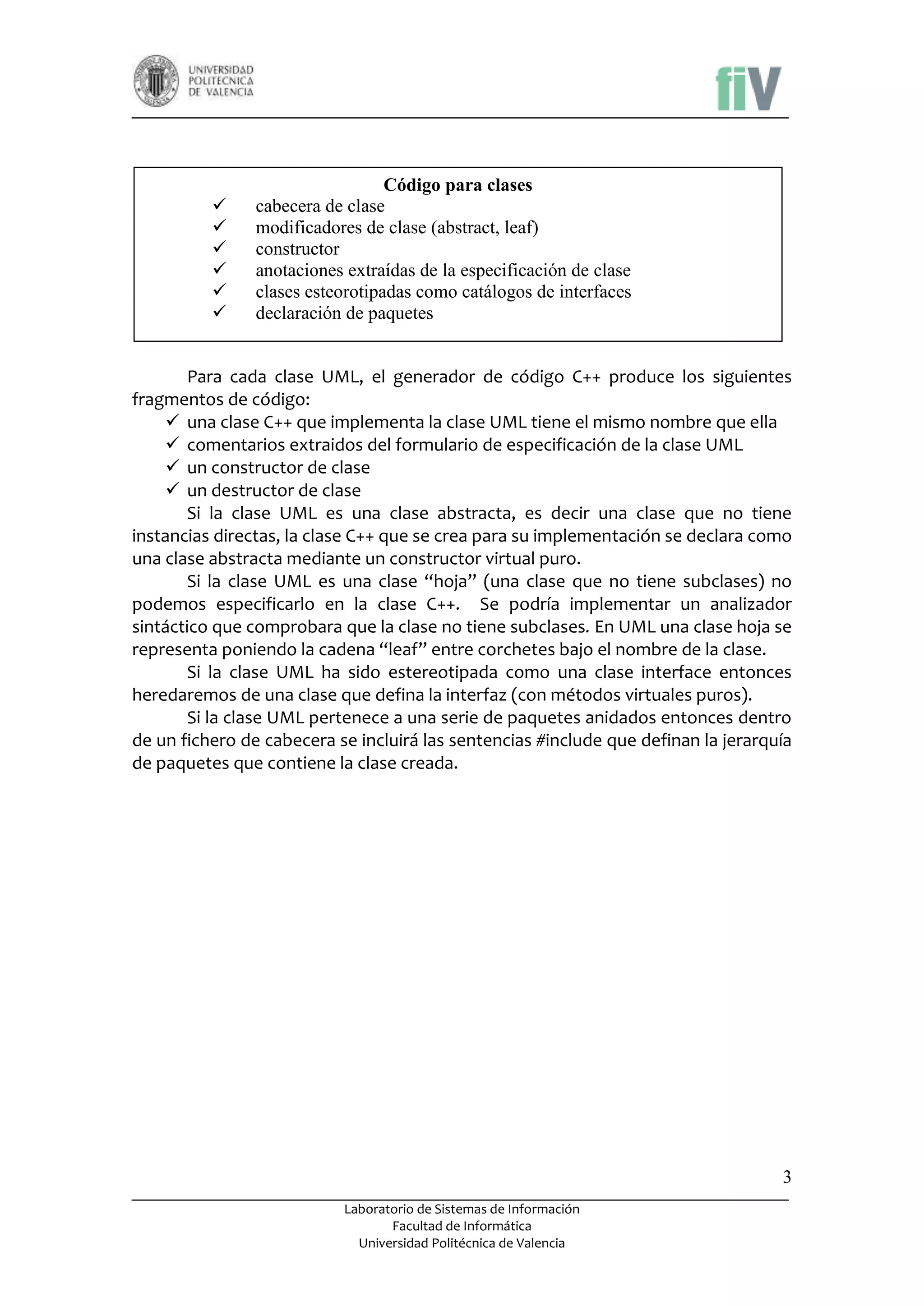 






Código para clases
cabecera de clase
modificadores de clase (abstract, leaf)
constructor
anotaciones extraídas de la especificación de clase
clases esteorotipadas como catálogos de interfaces
declaración de paquetes

Para cada clase UML, el generador de código C++ produce los siguientes
fragmentos de código:
 una clase C++ que implementa la clase UML tiene el mismo nombre que ella
 comentarios extraidos del formulario de especificación de la clase UML
 un constructor de clase
 un destructor de clase
Si la clase UML es una clase abstracta, es decir una clase que no tiene
instancias directas, la clase C++ que se crea para su implementación se declara como
una clase abstracta mediante un constructor virtual puro.
Si la clase UML es una clase “hoja” (una clase que no tiene subclases) no
podemos especificarlo en la clase C++. Se podría implementar un analizador
sintáctico que comprobara que la clase no tiene subclases. En UML una clase hoja se
representa poniendo la cadena “leaf” entre corchetes bajo el nombre de la clase.
Si la clase UML ha sido estereotipada como una clase interface entonces
heredaremos de una clase que defina la interfaz (con métodos virtuales puros).
Si la clase UML pertenece a una serie de paquetes anidados entonces dentro
de un fichero de cabecera se incluirá las sentencias #include que definan la jerarquía
de paquetes que contiene la clase creada.

3
Laboratorio de Sistemas de Información
Facultad de Informática
Universidad Politécnica de Valencia

 