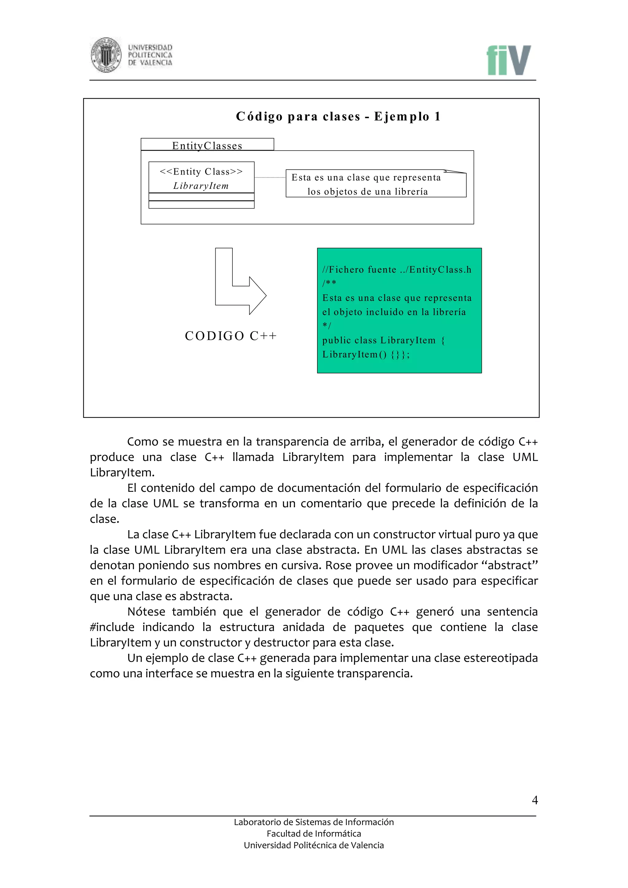 C ód igo p ara clases - E jem p lo 1
E ntityC lasses
< < E ntity C lass> >
L ibraryItem

C O D IG O C + +

E sta es una clase que representa
los objetos de una librería

//F ichero fuente ../E ntityC lass.h
/**
E sta es una clase que representa
el objeto incluido en la librería
*/
public class L ibraryItem {
L ibraryItem () {}};

Como se muestra en la transparencia de arriba, el generador de código C++
produce una clase C++ llamada LibraryItem para implementar la clase UML
LibraryItem.
El contenido del campo de documentación del formulario de especificación
de la clase UML se transforma en un comentario que precede la definición de la
clase.
La clase C++ LibraryItem fue declarada con un constructor virtual puro ya que
la clase UML LibraryItem era una clase abstracta. En UML las clases abstractas se
denotan poniendo sus nombres en cursiva. Rose provee un modificador “abstract”
en el formulario de especificación de clases que puede ser usado para especificar
que una clase es abstracta.
Nótese también que el generador de código C++ generó una sentencia
#include indicando la estructura anidada de paquetes que contiene la clase
LibraryItem y un constructor y destructor para esta clase.
Un ejemplo de clase C++ generada para implementar una clase estereotipada
como una interface se muestra en la siguiente transparencia.

4
Laboratorio de Sistemas de Información
Facultad de Informática
Universidad Politécnica de Valencia

 