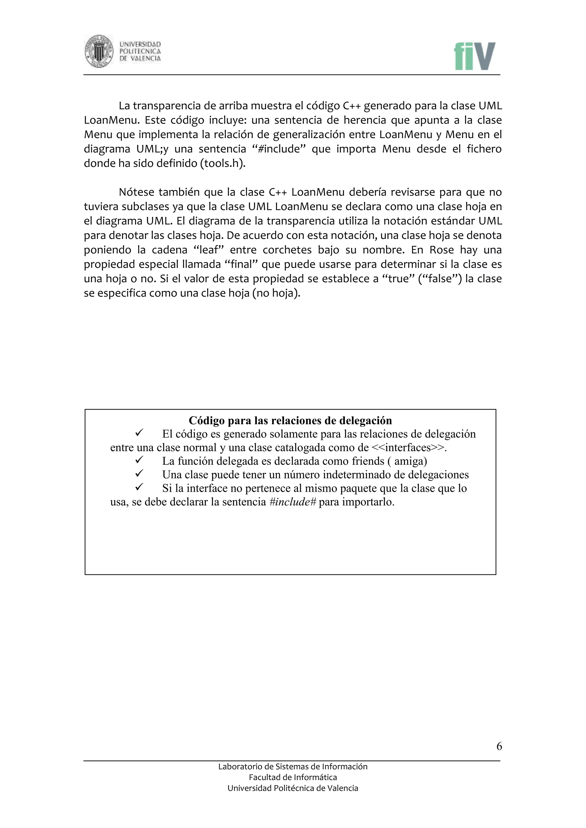 La transparencia de arriba muestra el código C++ generado para la clase UML
LoanMenu. Este código incluye: una sentencia de herencia que apunta a la clase
Menu que implementa la relación de generalización entre LoanMenu y Menu en el
diagrama UML;y una sentencia “#include” que importa Menu desde el fichero
donde ha sido definido (tools.h).
Nótese también que la clase C++ LoanMenu debería revisarse para que no
tuviera subclases ya que la clase UML LoanMenu se declara como una clase hoja en
el diagrama UML. El diagrama de la transparencia utiliza la notación estándar UML
para denotar las clases hoja. De acuerdo con esta notación, una clase hoja se denota
poniendo la cadena “leaf” entre corchetes bajo su nombre. En Rose hay una
propiedad especial llamada “final” que puede usarse para determinar si la clase es
una hoja o no. Si el valor de esta propiedad se establece a “true” (“false”) la clase
se especifica como una clase hoja (no hoja).

Código para las relaciones de delegación

El código es generado solamente para las relaciones de delegación
entre una clase normal y una clase catalogada como de <<interfaces>>.

La función delegada es declarada como friends ( amiga)

Una clase puede tener un número indeterminado de delegaciones

Si la interface no pertenece al mismo paquete que la clase que lo
usa, se debe declarar la sentencia #include# para importarlo.

6
Laboratorio de Sistemas de Información
Facultad de Informática
Universidad Politécnica de Valencia

 