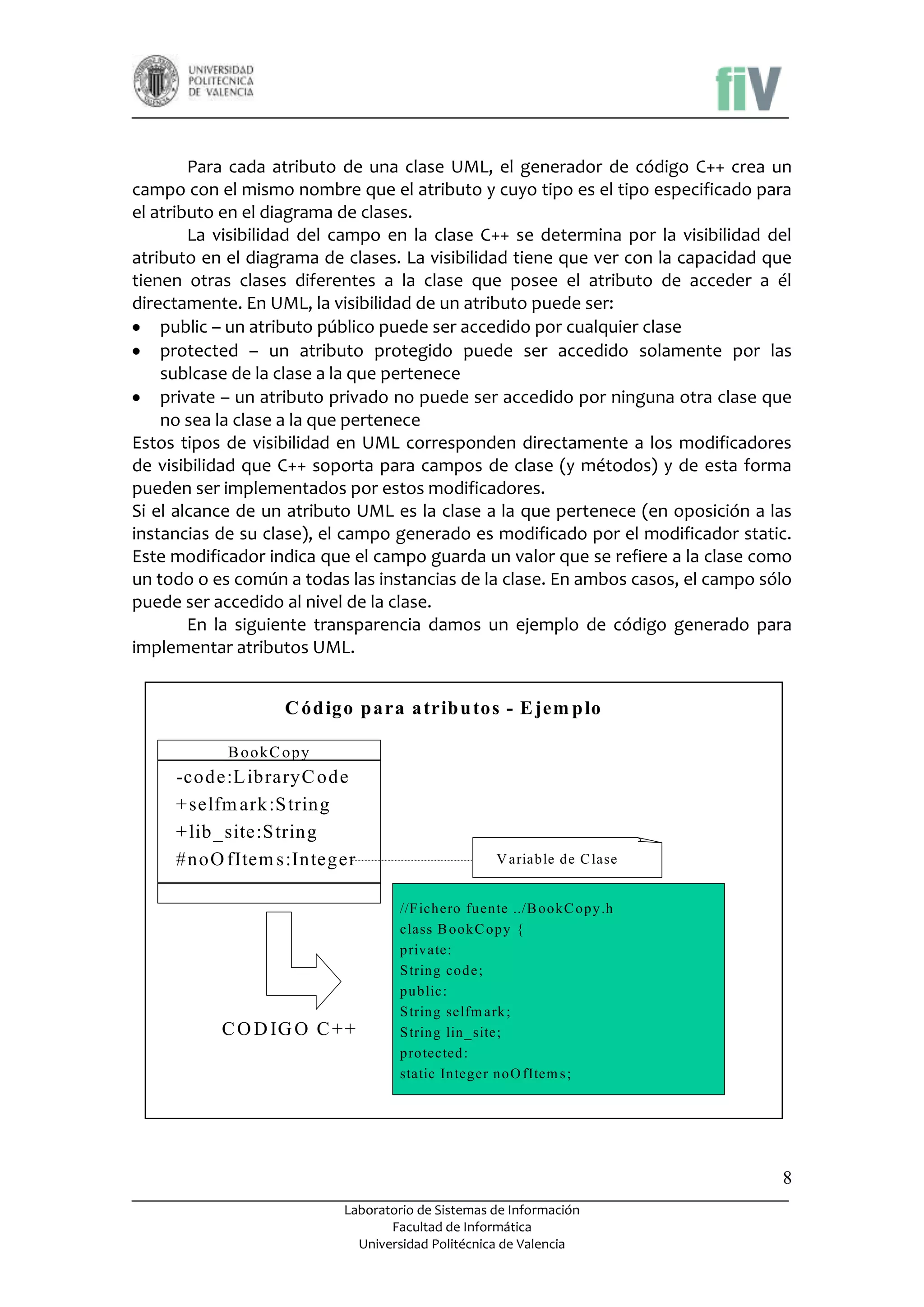 Para cada atributo de una clase UML, el generador de código C++ crea un
campo con el mismo nombre que el atributo y cuyo tipo es el tipo especificado para
el atributo en el diagrama de clases.
La visibilidad del campo en la clase C++ se determina por la visibilidad del
atributo en el diagrama de clases. La visibilidad tiene que ver con la capacidad que
tienen otras clases diferentes a la clase que posee el atributo de acceder a él
directamente. En UML, la visibilidad de un atributo puede ser:
public – un atributo público puede ser accedido por cualquier clase
protected – un atributo protegido puede ser accedido solamente por las
sublcase de la clase a la que pertenece
private – un atributo privado no puede ser accedido por ninguna otra clase que
no sea la clase a la que pertenece
Estos tipos de visibilidad en UML corresponden directamente a los modificadores
de visibilidad que C++ soporta para campos de clase (y métodos) y de esta forma
pueden ser implementados por estos modificadores.
Si el alcance de un atributo UML es la clase a la que pertenece (en oposición a las
instancias de su clase), el campo generado es modificado por el modificador static.
Este modificador indica que el campo guarda un valor que se refiere a la clase como
un todo o es común a todas las instancias de la clase. En ambos casos, el campo sólo
puede ser accedido al nivel de la clase.
En la siguiente transparencia damos un ejemplo de código generado para
implementar atributos UML.

C ód igo p ara atrib u tos - E jem p lo
B ookC opy

-code:L ibraryC ode
+ selfm ark :S tring
+ lib _site:S tring
#noO fItem s:Integer

C O D IG O C + +

V ariable de C lase

//F ichero fuente ../B ookC opy .h
class B ookC opy {
private:
S tring code ;
public:
S tring selfm ark ;
S tring lin _site;
protected :
static Integer noO fItem s ;

8
Laboratorio de Sistemas de Información
Facultad de Informática
Universidad Politécnica de Valencia

 
