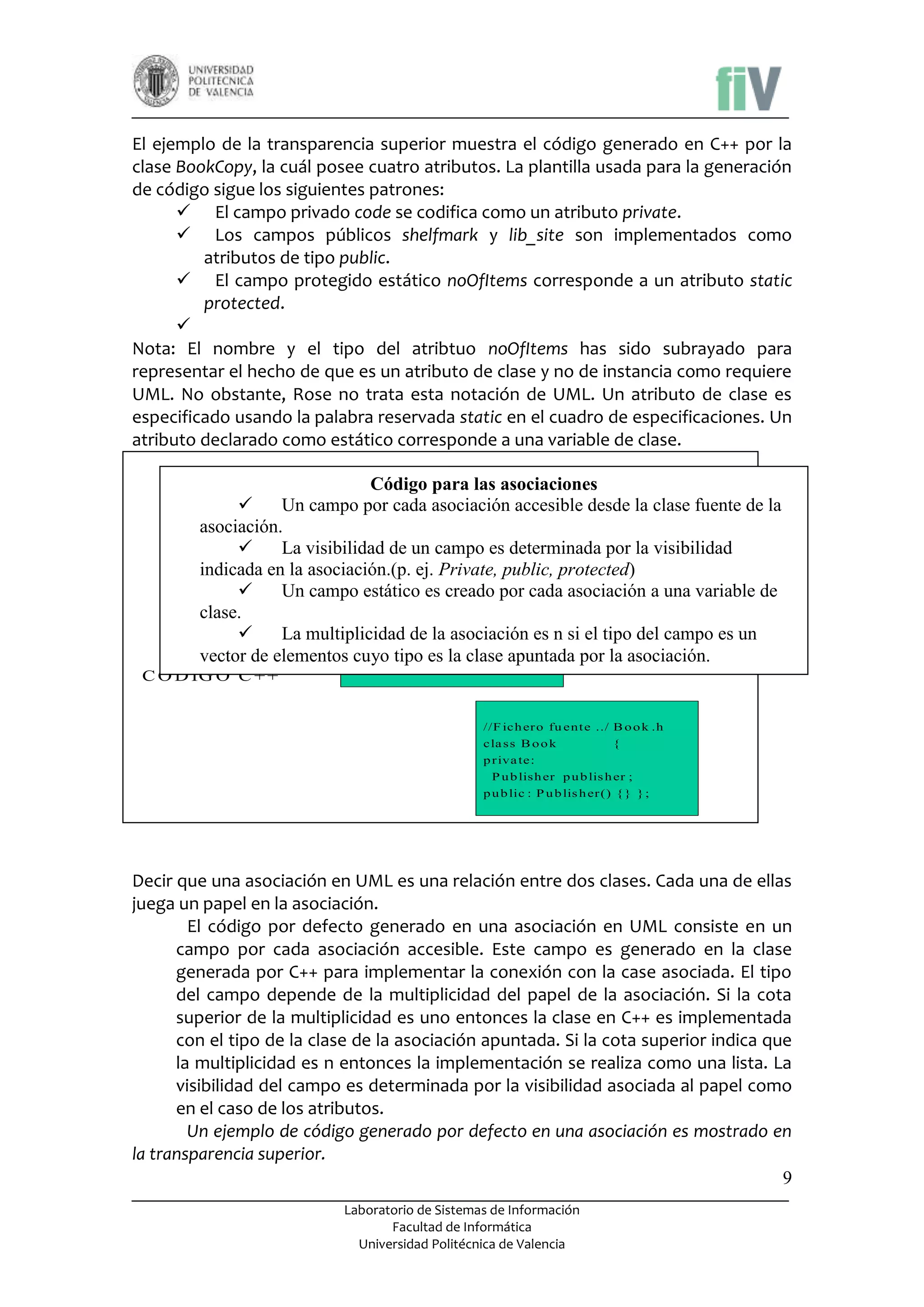 El ejemplo de la transparencia superior muestra el código generado en C++ por la
clase BookCopy, la cuál posee cuatro atributos. La plantilla usada para la generación
de código sigue los siguientes patrones:
 El campo privado code se codifica como un atributo private.
 Los campos públicos shelfmark y lib_site son implementados como
atributos de tipo public.
 El campo protegido estático noOfItems corresponde a un atributo static
protected.

Nota: El nombre y el tipo del atribtuo noOfItems has sido subrayado para
representar el hecho de que es un atributo de clase y no de instancia como requiere
UML. No obstante, Rose no trata esta notación de UML. Un atributo de clase es
especificado usando la palabra reservada static en el cuadro de especificaciones. Un
atributo declarado como estático corresponde a una variable de clase.
C ó d ig o p a r a a s o cia cio n e s - E jem p lo

Código para las asociaciones

Un campo por cada asociación accesible desde la clasebfuente de la
Book
P u lis h er
1 ..*
p u b l ica t io n
1 ..1
asociación.o k
+ bo
- p u b l is h er

La visibilidad de un campo es determinada por la visibilidad
indicada en la asociación.(p. ej. Private, public, protected)

Un campo estático es creadobpor er .h asociación a una variable de
//F ich er o fu ent e ../P u lis h cada
clase.
cla s s P u b lis h er {
p u b lic :

La multiplicidad de la asociación es n si el tipo del campo es un
T lis t B o o k ;
vector de elementosPcuyo h er () es la clase apuntada por la asociación.
tipo { } } ;
u b lis

C O D IG O C + +

//F ich er o fu ent e ../ B o o k .h
cla s s B o o k
{
p r iva te:
P u b lis h er p u b lis h er ;
p u b lic : P u b lis h er () { } } ;

Decir que una asociación en UML es una relación entre dos clases. Cada una de ellas
juega un papel en la asociación.
El código por defecto generado en una asociación en UML consiste en un
campo por cada asociación accesible. Este campo es generado en la clase
generada por C++ para implementar la conexión con la case asociada. El tipo
del campo depende de la multiplicidad del papel de la asociación. Si la cota
superior de la multiplicidad es uno entonces la clase en C++ es implementada
con el tipo de la clase de la asociación apuntada. Si la cota superior indica que
la multiplicidad es n entonces la implementación se realiza como una lista. La
visibilidad del campo es determinada por la visibilidad asociada al papel como
en el caso de los atributos.
Un ejemplo de código generado por defecto en una asociación es mostrado en
la transparencia superior.
9
Laboratorio de Sistemas de Información
Facultad de Informática
Universidad Politécnica de Valencia

 