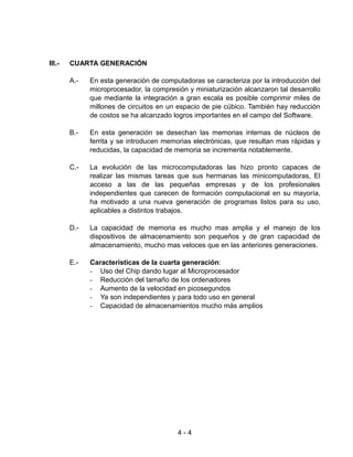 III.-   CUARTA GENERACIÓN

        A.-   En esta generación de computadoras se caracteriza por la introducción del
              microprocesador, la compresión y miniaturización alcanzaron tal desarrollo
              que mediante la integración a gran escala es posible comprimir miles de
              millones de circuitos en un espacio de pie cúbico. También hay reducción
              de costos se ha alcanzado logros importantes en el campo del Software.

        B.-   En esta generación se desechan las memorias internas de núcleos de
              ferrita y se introducen memorias electrónicas, que resultan mas rápidas y
              reducidas, la capacidad de memoria se incrementa notablemente.

        C.-   La evolución de las microcomputadoras las hizo pronto capaces de
              realizar las mismas tareas que sus hermanas las minicomputadoras, El
              acceso a las de las pequeñas empresas y de los profesionales
              independientes que carecen de formación computacional en su mayoría,
              ha motivado a una nueva generación de programas listos para su uso,
              aplicables a distintos trabajos.

        D.-   La capacidad de memoria es mucho mas amplia y el manejo de los
              dispositivos de almacenamiento son pequeños y de gran capacidad de
              almacenamiento, mucho mas veloces que en las anteriores generaciones.

        E.-   Características de la cuarta generación:
              - Uso del Chip dando lugar al Microprocesador
              - Reducción del tamaño de los ordenadores
              - Aumento de la velocidad en picosegundos
              - Ya son independientes y para todo uso en general
              - Capacidad de almacenamientos mucho más amplios




                                          4-4
 
