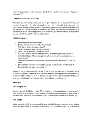 efecto la penetración en las empresas donde tenía instalado mainframes y "pequeños
ordenadores".
CUARTA GENERACIÓN (1971-1990)
Aparecen los microprocesadores que es un gran adelanto de la microelectrónica, son
circuitos integrados de alta densidad y con una velocidad impresionante. Las
microcomputadoras con base en estos circuitos son extremadamente pequeñas y baratas,
por lo que su uso se extiende al mercado industrial. Aquí nacen las computadoras
personales que han adquirido proporciones enormes y que han influido en la sociedad en
general sobre la llamada "revolución informática".
CARACTERÍSTICAS:
 Se desarrolló el microprocesador.
 Se colocan más circuitos dentro de un "chip".
 "LSI - Large Scale Integration circuit".
 "VLSI - Very Large Scale Integration circuit".
 Cada "chip" puede hacer diferentes tareas.
 Un "chip" sencillo actualmente contiene la unidad de control y la unidad de
aritmética/lógica. El tercer componente, la memoria primaria, es operado por
otros "chips".
 Se reemplaza la memoria de anillos magnéticos por la memoria de "chips" de
silicio.
 Se desarrollan las microcomputadoras, o sea, computadoras personales o PC.
 Se desarrollan las supercomputadoras.
Surgieron en el transcurso del uso de la técnica de los circuitos LSI (LARGE SCALE
INTEGRATION) y VLSI (VERY LARGE SCALE INTEGRATION). En ese periodo surgió también el
procesamiento distribuido, el disco óptico y la gran difusión del microcomputador, que
pasó a ser utilizado para procesamiento de texto, cálculos auxiliados, etc.
MODELOS:
1982- Surge el 286
Usando memoria de 30 pines y slots ISA de 16 bits, ya venía equipado con memoria cache,
para auxiliar al procesador en sus funciones. Utilizaba monitores CGA, en algunos raros
modelos estos monitores eran coloreados pero la gran mayoría era verde, naranja o gris.
1985- El 386
Usaba memoria de 30 pines, pero debido a su velocidad de procesamiento ya era posible
correr softwares gráficos más avanzados como era el caso del Windows 3.1, su antecesor
 