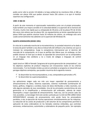 podía correr sólo la versión 3.0 debido a la baja calidad de los monitores CGA, el 386 ya
contaba con placas VGA que podían alcanzar hasta 256 colores si es que el monitor
soportara esa configuración.
1989- El 486 DX
A partir de este momento el coprocesador matemático junto con el propio procesador,
hubo también una mejora sensible en la velocidad debido a la aparición de la memoria de
72 pines, mucho más rápida que su antepasada de 30 pines y de las placas PCI de 32 bits
dos veces más veloces que las placas ISA. Los equipamientos ya tenían capacidad para las
placas SVGA que podrían alcanzar hasta 16 millones de colores, sin embargo esto sería
usado comercialmente más adelante con la aparición del Windows 95.
QUINTA GENERACIÓN (DESDE 1991)
En vista de la acelerada marcha de la microelectrónica, la sociedad industrial se ha dado a
la tarea de poner también a esa altura el desarrollo del software y los sistemas con que se
manejan las computadoras. Surge la competencia internacional por el dominio del
mercado de la computación, en la que se perfilan dos líderes que, sin embargo, no han
podido alcanzar el nivel que se desea: la capacidad de comunicarse con la computadora
en un lenguaje más cotidiano y no a través de códigos o lenguajes de control
especializados.
Japón lanzó en 1983 el llamado "programa de la quinta generación de computadoras", con
los objetivos explícitos de producir máquinas con innovaciones reales en los criterios
mencionados. Y en los Estados Unidos ya está en actividad un programa en desarrollo que
persigue objetivos semejantes, que pueden resumirse de la siguiente manera:
 Se desarrollan las microcomputadoras, o sea, computadoras personales o PC.
 Se desarrollan las supercomputadoras.
Las aplicaciones exigen cada vez más una mayor capacidad de procesamiento y
almacenamiento de datos. Sistemas especiales, sistemas multimedia (combinación de
textos, gráficos, imágenes y sonidos), bases de datos distribuidas y redes neutrales, son
sólo algunos ejemplos de esas necesidades. Una de las principales características de esta
generación es la simplificación y miniaturización del ordenador, además de mejor
desempeño y mayor capacidad de almacenamiento. Todo eso, con los precios cada vez
más accesibles. La tecnología VLSI está siendo sustituida por la ULSI (ULTRA LARGE SCALE
INTEGRATION).El concepto de procesamiento está yendo hacia los procesadores
paralelos, o sea, la ejecución de muchas operaciones simultáneamente por las máquinas.
La reducción de los costos de producción y del volumen de los componentes permitió la
aplicación de estos ordenadores en los llamados sistemas embutidos, que controlan
aeronaves, embarcaciones, automóviles y ordenadores de pequeño porte. Son ejemplos
 