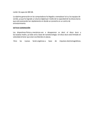 recibir 16 capas de 400 GB.
La séptima generación en las computadoras ha llegado a reemplazar la tv y los equipos de
sonido, ya que ha logrado un alcance digital por medio de la capacidad de los discos duros
que está avanzando tan rápidamente en donde se convierte en un centro de
entretenimiento.
OCTAVA GENERACIÓN
Los dispositivos físicos y mecánicos van a desaparecer es decir el disco duro y
las tarjetas madre, ya todo será a base de nanotecnología. Un disco duro está limitado en
velocidad al tener que estar escribiendo en placas.
Pero las nuevas Serán orgánicas a base de impulsos electromagnéticos.
 