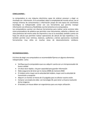 CONCLUSIONES.-
La computadora es una máquina electrónica capaz de ordenar procesar y elegir un
resultado con información. En la actualidad, dada la complejidad del mundo actual, con el
manejo inmenso de conocimientos e información propia de esta época de crecimiento
tecnológico es indispensable contar con una herramienta que permita manejar
información con eficiencia y flexibilidad, esa herramienta es la computadora.
Las computadoras cuentan con diversas herramientas para realizar varias acciones tales
como procesadores de palabras que permiten crear documentos, editarlos y obtener una
vista preliminar del mismo antes de imprimirlo si esa es la necesidad, también cuenta con
hojas de cálculo que permiten realizar operaciones de cálculo de tipo repetitivas o no,
también permite crear nóminas, balances, auditorias y demás operaciones resultando
herramientas muy útiles en muchas áreas de desenvolvimiento cotidiano.
RECOMENDACIONES.-
A la hora de elegir una computadora es recomendable fijarnos en algunos elementos
indispensables como:
 Verifique que la computadora que va a adquirir cuenta con un microprocesador de
buena calidad.
 Un disco duro rápido y de gran capacidad para guardar información
 Debe asegurarse de tener por lo menos 64Mb de memoria RAM.
 El módem entre mayor sea la velocidad del módem, mayor será la velocidad de
transmisión y recepción
 Adquirir un monitor al menos de 15 pulgadas para no afectar nuestra visión.
 Comprar una tarjeta de video con tecnología 3D, para tener un buena resolución
de las imágenes
 El teclado y el mouse deben ser ergonómicos para una mejor utilización.
 