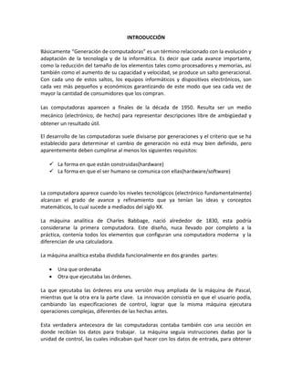 INTRODUCCIÓN
Básicamente “Generación de computadoras” es un término relacionado con la evolución y
adaptación de la tecnología y de la informática. Es decir que cada avance importante,
como la reducción del tamaño de los elementos tales como procesadores y memorias, así
también como el aumento de su capacidad y velocidad, se produce un salto generacional.
Con cada uno de estos saltos, los equipos informáticos y dispositivos electrónicos, son
cada vez más pequeños y económicos garantizando de este modo que sea cada vez de
mayor la cantidad de consumidores que los compran.
Las computadoras aparecen a finales de la década de 1950. Resulta ser un medio
mecánico (electrónico, de hecho) para representar descripciones libre de ambigüedad y
obtener un resultado útil.
El desarrollo de las computadoras suele divisarse por generaciones y el criterio que se ha
establecido para determinar el cambio de generación no está muy bien definido, pero
aparentemente deben cumplirse al menos los siguientes requisitos:
 La forma en que están construidas(hardware)
 La forma en que el ser humano se comunica con ellas(hardware/software)
La computadora aparece cuando los niveles tecnológicos (electrónico fundamentalmente)
alcanzan el grado de avance y refinamiento que ya tenían las ideas y conceptos
matemáticos, lo cual sucede a mediados del siglo XX.
La máquina analítica de Charles Babbage, nació alrededor de 1830, esta podría
considerarse la primera computadora. Este diseño, nuca llevado por completo a la
práctica, contenía todos los elementos que configuran una computadora moderna y la
diferencian de una calculadora.
La máquina analítica estaba dividida funcionalmente en dos grandes partes:
 Una que ordenaba
 Otra que ejecutaba las órdenes.
La que ejecutaba las órdenes era una versión muy ampliada de la máquina de Pascal,
mientras que la otra era la parte clave. La innovación consistía en que el usuario podía,
cambiando las especificaciones de control, lograr que la misma máquina ejecutara
operaciones complejas, diferentes de las hechas antes.
Esta verdadera antecesora de las computadoras contaba también con una sección en
donde recibían los datos para trabajar. La máquina seguía instrucciones dadas por la
unidad de control, las cuales indicaban qué hacer con los datos de entrada, para obtener
 
