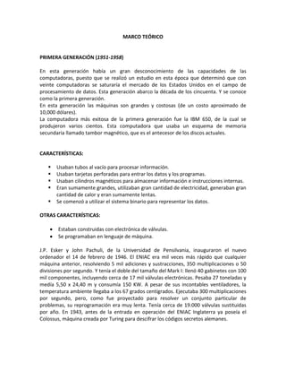 MARCO TEÓRICO
PRIMERA GENERACIÓN (1951-1958)
En esta generación había un gran desconocimiento de las capacidades de las
computadoras, puesto que se realizó un estudio en esta época que determinó que con
veinte computadoras se saturaría el mercado de los Estados Unidos en el campo de
procesamiento de datos. Esta generación abarco la década de los cincuenta. Y se conoce
como la primera generación.
En esta generación las máquinas son grandes y costosas (de un costo aproximado de
10,000 dólares).
La computadora más exitosa de la primera generación fue la IBM 650, de la cual se
produjeron varios cientos. Esta computadora que usaba un esquema de memoria
secundaria llamado tambor magnético, que es el antecesor de los discos actuales.
CARACTERÍSTICAS:
 Usaban tubos al vacío para procesar información.
 Usaban tarjetas perforadas para entrar los datos y los programas.
 Usaban cilindros magnéticos para almacenar información e instrucciones internas.
 Eran sumamente grandes, utilizaban gran cantidad de electricidad, generaban gran
cantidad de calor y eran sumamente lentas.
 Se comenzó a utilizar el sistema binario para representar los datos.
OTRAS CARACTERÍSTICAS:
 Estaban construidas con electrónica de válvulas.
 Se programaban en lenguaje de máquina.
J.P. Esker y John Pachuli, de la Universidad de Pensilvania, inauguraron el nuevo
ordenador el 14 de febrero de 1946. El ENIAC era mil veces más rápido que cualquier
máquina anterior, resolviendo 5 mil adiciones y sustracciones, 350 multiplicaciones o 50
divisiones por segundo. Y tenía el doble del tamaño del Mark I: llenó 40 gabinetes con 100
mil componentes, incluyendo cerca de 17 mil válvulas electrónicas. Pesaba 27 toneladas y
medía 5,50 x 24,40 m y consumía 150 KW. A pesar de sus incontables ventiladores, la
temperatura ambiente llegaba a los 67 grados centígrados. Ejecutaba 300 multiplicaciones
por segundo, pero, como fue proyectado para resolver un conjunto particular de
problemas, su reprogramación era muy lenta. Tenía cerca de 19.000 válvulas sustituidas
por año. En 1943, antes de la entrada en operación del ENIAC Inglaterra ya poseía el
Colossus, máquina creada por Turing para descifrar los códigos secretos alemanes.
 