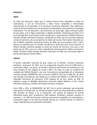 MODELOS:
ENIAC
En 1945 Von Neumann sugirió que el sistema binario fuera adoptado en todos los
ordenadores, y que las instrucciones y datos fueran compilados y almacenados
internamente en el ordenador, en la secuencia correcta de utilización. Estas sugerencias
sirvieron de base filosófica para los proyectos de ordenadores. (Actualmente se investigan
ordenadores "no Von Neumann", que funcionan con fuzzy logic, lógica confusa) A partir
de esas ideas, y de la lógica matemática o álgebra de Boole, introducida por Boole en el
inicio del siglo XIX, es que Pachuli y Esker proyectaron y construyeron el EDVAC, Electronic
Discrete Variable Automatic Computer, completado en 1952, que fue la primera máquina
comercial electrónica de procesamiento de datos del mundo. Ellos habían intentado eso
con El BINAC, ordenador automático binario, de 1949, que era compacto (1,40 x 1,60 x
0,30 m) lo suficiente para ser llevado a bordo de un avión, pero que nunca funcionó. El
EDVAC utilizaba memorias basadas en líneas de retardo de mercurio, muy caras y más
lentas que los CRTs, pero con mayor capacidad de almacenamiento. Wilkes construyó el
EDSAC, Electronic Delay Storage Automatic Calculator en 1949, que funcionaba según la
técnica de programas almacenados.
UNIVAC
El primer ordenador comercial de gran escala fue el UNIVAC, Universal Automatic
Computer, americano, de 1951, que era programado tocando cerca de 6.000 llaves y
conectando cables a un panel. La entrada y salida de información era realizada por una
cinta metálica de 1/2 pulgada de ancho y 400 m de largo. En total, se vendieron 46
unidades del UNIVAC Modelo I, que eran normalmente acompañados de un dispositivo
impresor llamado UNIPRINTER, que, consumía 14.000 W. Otro fue el IBM 701, de 1952,
que utilizaba cinta plástica, más rápida que la metálica del UNIVAC, y el IBM 704, con la
capacidad fenomenal de almacenar 8.192 palabras de 36 bits, ambos de IBM. En
Inglaterra surgen el MADAM, Manchester Automatic Digital Machine, el SEC, Simple
Electronic Computer, y el APEC, All-Purpose Electronic Computer.
Entre 1945 y 1951, el WHIRLWIND, del MIT, fue el primer ordenador que procesaba
información en tiempo real, con entrada de datos a partir de cintas perforadas y salida en
CRT (monitor de vídeo), o en la Flexowriter, una especie de máquina de escribir
(Whirlwind quiere decir remolino).En 1947 Bardeen, Schockley y Brattain inventan el
transístor, y, en 1953 Jay Forrester construye una memoria magnética. Los ordenadores a
transistores surgen en los años 50, pesando 150 kg, con consumo inferior al 1.500 W y
mayor capacidad que sus antecesores valvulados.
 