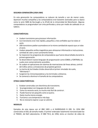 SEGUNDA GENERACIÓN (1958-1964)
En esta generación las computadoras se reducen de tamaño y son de menor costo.
Aparecen muchas compañías y las computadoras eran bastante avanzadas para su época
como la serie 5000 de Burroughs y la ATLAS de la Universidad de Manchester. Algunas
computadoras se programaban con cinta perforadas y otras por medio de cableado en un
tablero.
CARACTERÍSTICAS:
 Usaban transistores para procesar información.
 Los transistores eran más rápidos, pequeños y más confiables que los tubos al
vacío.
 200 transistores podían acomodarse en la misma cantidad de espacio que un tubo
al vacío.
 Usaban pequeños anillos magnéticos para almacenar información e instrucciones.
cantidad de calor y eran sumamente lentas.
 Se mejoraron los programas de computadoras que fueron desarrollados durante la
primera generación.
 Se desarrollaron nuevos lenguajes de programación como COBOL y FORTRAN, los
cuales eran comercialmente accesibles.
 Se usaban en aplicaciones de sistemas de reservaciones de líneas aéreas, control
del tráfico aéreo y simulaciones de propósito general.
 La marina de los Estados Unidos desarrolla el primer simulador de vuelo,
"Whirlwind I".
 Surgieron las minicomputadoras y los terminales a distancia.
 Se comenzó a disminuir el tamaño de las computadoras.
OTRAS CARACTERÍSTICAS:
1. Estaban construidas con electrónica de transistores.
2. Se programaban con lenguajes de alto nivel.
3. Como no necesita vacío, es mucho más fácil de construir.
4. Puede hacerse tan pequeño como se quiera.
5. Gasta mucha menos energía.
6. Funciona a una temperatura más baja.
7. No es necesario esperar a que se caliente.
MODELOS
Ejemplos de esta época son el IBM 1401 y el BURROUGHS B 200. En 1954 IBM
comercializa el 650, de tamaño medio. El primer ordenador totalmente transistorizado fue
el TRADIC, del Bell Laboratories. El IBM TX-0, de 1958, tenía un monitor de vídeo de
 