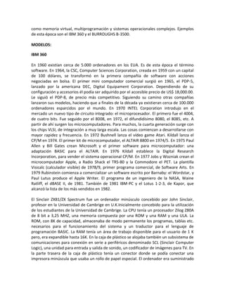 como memoria virtual, multiprogramación y sistemas operacionales complejos. Ejemplos
de esta época son el IBM 360 y el BURROUGHS B-3500.
MODELOS:
IBM 360
En 1960 existían cerca de 5.000 ordenadores en los EUA. Es de esta época el término
software. En 1964, la CSC, Computer Sciences Corporation, creada en 1959 con un capital
de 100 dólares, se transformó en la primera compañía de software con acciones
negociadas en bolsa. El primer mini computador comercial surgió en 1965, el PDP-5,
lanzado por la americana DEC, Digital Equipament Corporation. Dependiendo de su
configuración y accesorios él podía ser adquirido por el accesible precio de US$ 18,000.00.
Le siguió el PDP-8, de precio más competitivo. Siguiendo su camino otras compañías
lanzaron sus modelos, haciendo que a finales de la década ya existieran cerca de 100.000
ordenadores esparcidos por el mundo. En 1970 INTEL Corporation introdujo en el
mercado un nuevo tipo de circuito integrado: el microprocesador. El primero fue el 4004,
de cuatro bits. Fue seguido por el 8008, en 1972, el difundidísimo 8080, el 8085, etc. A
partir de ahí surgen los microcomputadores. Para muchos, la cuarta generación surge con
los chips VLSI, de integración a muy larga escala. Las cosas comienzan a desarrollarse con
mayor rapidez y frecuencia. En 1972 Bushnell lanza el vídeo game Atari. Kildall lanza el
CP/M en 1974. El primer kit de microcomputador, el ALTAIR 8800 en 1974/5. En 1975 Paul
Allen y Bill Gates crean Microsoft y el primer software para microcomputador: una
adaptación BASIC para el ALTAIR. En 1976 Kildall establece la Digital Research
Incorporation, para vender el sistema operacional CP/M. En 1977 Jobs y Wozniak crean el
microcomputador Apple, a Radio Shack el TRS-80 y la Commodore el PET. La plantilla
Visicalc (calculador visible) de 1978/9, primer programa comercial, de Software Arts. En
1979 Rubinstein comienza a comercializar un software escrito por Barnaby: el Wordstar, y
Paul Lutus produce el Apple Writer. El programa de un ingeniero de la NASA, Waine
Ratliff, el dBASE II, de 1981. También de 1981 IBM-PC y el Lotus 1-2-3, de Kapor, que
alcanzó la lista de los más vendidos en 1982.
El Sinclair ZX81/ZX Spectrum fue un ordenador minúsculo concebido por John Sinclair,
profesor en la Universidad de Cambrige en U.K.Inicialmente concebido para la utilización
de los estudiantes de la Universidad de Cambrige. La CPU tenía un procesador Zilog Z80A
de 8 bit a 3,25 MHZ, una memoria compuesta por una ROM y una RAM y una ULA. La
ROM, con 8K de capacidad, almacenaba de modo permanente los programas, tablas etc.
necesarios para el funcionamiento del sistema y un traductor para el lenguaje de
programación BASIC. La RAM tenía un área de trabajo disponible para el usuario de 1 K
pero, era expandible hasta 16K. En la caja de plástico se alojaba también un subsistema de
comunicaciones para conexión en serie a periféricos denominado SCL (Sinclair Computer
Logic), una unidad para entrada y salida de sonido, un codificador de imágenes para TV. En
la parte trasera de la caja de plástico tenía un conector donde se podía conectar una
impresora minúscula que usaba un rollo de papel especial. El ordenador era suministrado
 