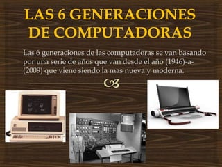 Las 6 generaciones de las computadoras se van basando 
por una serie de años que van desde el año (1946)-a- 
(2009) que viene siendo la mas nueva y moderna. 
 