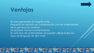 Ventajas
El calor generado es insignificante.
Pequeño en tamaño en comparación con los ordenadores
de la generación anterior.
Se requiere menos mantenimiento.
En este tipo de ordenadores se pueden utilizar todos los
tipos de lenguaje de alto nivel.
 
