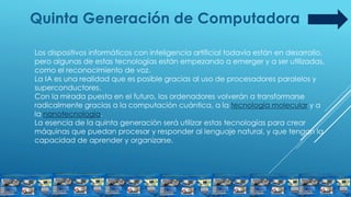 Quinta Generación de Computadora
Los dispositivos informáticos con inteligencia artificial todavía están en desarrollo,
pero algunas de estas tecnologías están empezando a emerger y a ser utilizadas,
como el reconocimiento de voz.
La IA es una realidad que es posible gracias al uso de procesadores paralelos y
superconductores.
Con la mirada puesta en el futuro, los ordenadores volverán a transformarse
radicalmente gracias a la computación cuántica, a la tecnología molecular y a
la nanotecnología.
La esencia de la quinta generación será utilizar estas tecnologías para crear
máquinas que puedan procesar y responder al lenguaje natural, y que tengan la
capacidad de aprender y organizarse.
 