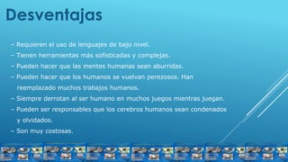 Desventajas
– Requieren el uso de lenguajes de bajo nivel.
– Tienen herramientas más sofisticadas y complejas.
– Pueden hacer que las mentes humanas sean aburridas.
– Pueden hacer que los humanos se vuelvan perezosos. Han
reemplazado muchos trabajos humanos.
– Siempre derrotan al ser humano en muchos juegos mientras juegan.
– Pueden ser responsables que los cerebros humanos sean condenados
y olvidados.
– Son muy costosas.
 