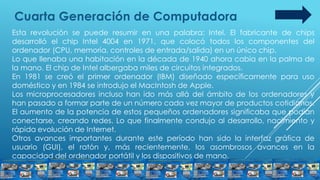 Cuarta Generación de Computadora
Esta revolución se puede resumir en una palabra: Intel. El fabricante de chips
desarrolló el chip Intel 4004 en 1971, que colocó todos los componentes del
ordenador (CPU, memoria, controles de entrada/salida) en un único chip.
Lo que llenaba una habitación en la década de 1940 ahora cabía en la palma de
la mano. El chip de Intel albergaba miles de circuitos integrados.
En 1981 se creó el primer ordenador (IBM) diseñado específicamente para uso
doméstico y en 1984 se introdujo el MacIntosh de Apple.
Los microprocesadores incluso han ido más allá del ámbito de los ordenadores y
han pasado a formar parte de un número cada vez mayor de productos cotidianos.
El aumento de la potencia de estos pequeños ordenadores significaba que podían
conectarse, creando redes. Lo que finalmente condujo al desarrollo, nacimiento y
rápida evolución de Internet.
Otros avances importantes durante este período han sido la interfaz gráfica de
usuario (GUI), el ratón y, más recientemente, los asombrosos avances en la
capacidad del ordenador portátil y los dispositivos de mano.
 
