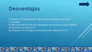 Desventajas
El diseño y la fabricación del microprocesador son muy
complejos.
El aire acondicionado es necesario en muchos casos debido
a la presencia de los CI.
Se requiere tecnología avanzada para fabricar los CI.
 