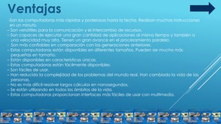 Ventajas
-Son las computadoras más rápidas y poderosas hasta la fecha. Realizan muchas instrucciones
en un minuto.
– Son versátiles para la comunicación y el intercambio de recursos.
– Son capaces de ejecutar una gran cantidad de aplicaciones al mismo tiempo y también a
una velocidad muy alta. Tienen un gran avance en el procesamiento paralelo.
- Son más confiables en comparación con las generaciones anteriores.
– Estas computadoras están disponibles en diferentes tamaños. Pueden ser mucho más
pequeñas en tamaño.
– Están disponibles en características únicas.
– Estas computadoras están fácilmente disponibles.
– Son fáciles de usar.
– Han reducido la complejidad de los problemas del mundo real. Han cambiado la vida de las
personas.
– No es más difícil resolver largos cálculos en nanosegundos.
– Se están utilizando en todos los ámbitos de la vida.
– Estas computadoras proporcionan interfaces más fáciles de usar con multimedia.
 