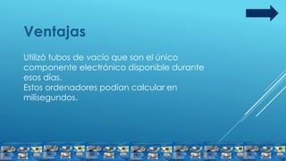 Ventajas
Utilizó tubos de vacío que son el único
componente electrónico disponible durante
esos días.
Estos ordenadores podían calcular en
milisegundos.
 
