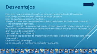 Desventajas
Estos eran muy grandes en tamaño, el peso era de alrededor de 30 toneladas.
Estas computadoras estaban basadas en tubos de vacío.
Estas computadoras eran muy costosas.
Sólo podía almacenar una pequeña cantidad de información debido a la presencia
de tambores magnéticos.
Como la invención de los ordenadores de primera generación implica tubos de vacío,
así que otra desventaja de estos ordenadores era que los tubos de vacío requieren un
gran sistema de refrigeración.
Menor eficiencia en el trabajo.
Se utilizaron capacidades de programación limitadas y tarjetas perforadas para tomar
las entradas.
Gran consumo de energía.
No es necesario un mantenimiento fiable y constante.
 