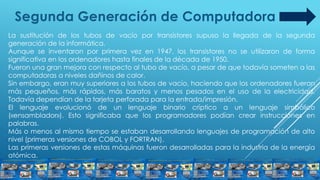Segunda Generación de Computadora
La sustitución de los tubos de vacío por transistores supuso la llegada de la segunda
generación de la informática.
Aunque se inventaron por primera vez en 1947, los transistores no se utilizaron de forma
significativa en los ordenadores hasta finales de la década de 1950.
Fueron una gran mejora con respecto al tubo de vacío, a pesar de que todavía someten a las
computadoras a niveles dañinos de calor.
Sin embargo, eran muy superiores a los tubos de vacío, haciendo que los ordenadores fueran
más pequeños, más rápidos, más baratos y menos pesados en el uso de la electricidad.
Todavía dependían de la tarjeta perforada para la entrada/impresión.
El lenguaje evolucionó de un lenguaje binario críptico a un lenguaje simbólico
(«ensamblador»). Esto significaba que los programadores podían crear instrucciones en
palabras.
Más o menos al mismo tiempo se estaban desarrollando lenguajes de programación de alto
nivel (primeras versiones de COBOL y FORTRAN).
Las primeras versiones de estas máquinas fueron desarrolladas para la industria de la energía
atómica.
 