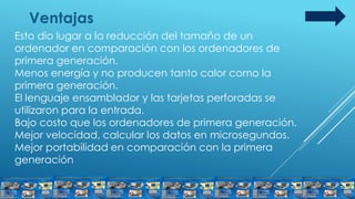 Ventajas
Esto dio lugar a la reducción del tamaño de un
ordenador en comparación con los ordenadores de
primera generación.
Menos energía y no producen tanto calor como la
primera generación.
El lenguaje ensamblador y las tarjetas perforadas se
utilizaron para la entrada.
Bajo costo que los ordenadores de primera generación.
Mejor velocidad, calcular los datos en microsegundos.
Mejor portabilidad en comparación con la primera
generación
 