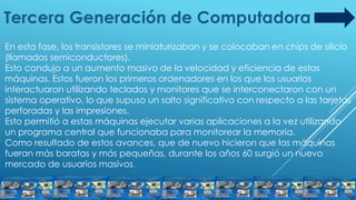 Tercera Generación de Computadora
En esta fase, los transistores se miniaturizaban y se colocaban en chips de silicio
(llamados semiconductores).
Esto condujo a un aumento masivo de la velocidad y eficiencia de estas
máquinas. Estos fueron los primeros ordenadores en los que los usuarios
interactuaron utilizando teclados y monitores que se interconectaron con un
sistema operativo, lo que supuso un salto significativo con respecto a las tarjetas
perforadas y las impresiones.
Esto permitió a estas máquinas ejecutar varias aplicaciones a la vez utilizando
un programa central que funcionaba para monitorear la memoria.
Como resultado de estos avances, que de nuevo hicieron que las máquinas
fueran más baratas y más pequeñas, durante los años 60 surgió un nuevo
mercado de usuarios masivos.
 
