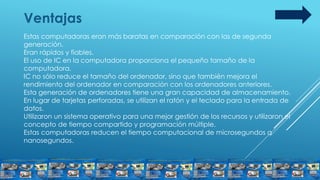 Ventajas
Estas computadoras eran más baratas en comparación con las de segunda
generación.
Eran rápidos y fiables.
El uso de IC en la computadora proporciona el pequeño tamaño de la
computadora.
IC no sólo reduce el tamaño del ordenador, sino que también mejora el
rendimiento del ordenador en comparación con los ordenadores anteriores.
Esta generación de ordenadores tiene una gran capacidad de almacenamiento.
En lugar de tarjetas perforadas, se utilizan el ratón y el teclado para la entrada de
datos.
Utilizaron un sistema operativo para una mejor gestión de los recursos y utilizaron el
concepto de tiempo compartido y programación múltiple.
Estas computadoras reducen el tiempo computacional de microsegundos a
nanosegundos.
 