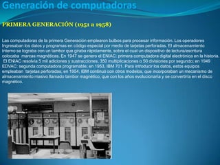 Generación de computadoras  PRIMERA GENERACIÓN (1951 a 1958) Las computadoras de la primera Generación emplearon bulbos para procesar información. Los operadores Ingresabanlos datos y programas en código especial por medio de tarjetas perforadas. El almacenamiento  Internose lograba con un tambor que giraba rápidamente, sobre el cual un dispositivo de lectura/escritura  colocaba marcas magnéticas. En 1947 se genero el ENIAC: primera computadoradigital electrónica en la historia.  El ENIACresolvía 5 mil adiciones y sustracciones, 350 multiplicaciones o 50 divisiones por segundo; en 1949  EDVAC: segunda computadora programable; en 1953,IBM 701. Para introducir los datos, estos equipos  empleaban tarjetas perforadas; en 1954, IBM continuó con otros modelos, que incorporaban un mecanismo de  almacenamiento masivo llamado tambor magnético, que con los años evolucionaría y se convertiría en el disco  magnético.  