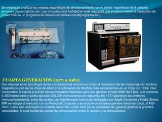 Se empiezan a utilizar los medios magnéticos de almacenamiento, como cintas magnéticas de 9 canales, enormes discos rígidos, etc. Las computadoras trabajaban a tal velocidad que proporcionaban la capacidad de correr más de un programa de manera simultánea (multiprogramación).CUARTA GENERACIÓN (1971 a 1981)Dos mejoras en la tecnología de las computadoras marcan su inicio: el reemplazo de las memorias con núcleos magnéticos, por las de chips de silicio y la colocación de Muchos más componentes en un Chip. En 1974, Intel Corporation presenta el primer microprocesador diseñado para uso general: el Intel 8080 de 8 bits, que contenía 4.500 transistores y podía ejecutar 200.000 instrucciones por segundo. En 1977 aparecen las primeras microcomputadoras, entre las cuales, las más famosas fueron las fabricadas por Apple Computer y Radio Shack. IBM se integra al mercado con su Personal Computer y se incluye un sistema operativo estandarizado, el MS- DOS. Estos han alcanzado un notable desarrollo, sobre todo por la posibilidad de generar gráficos a grandes velocidades, lo cual facilita las tareas de comunicación entre el usuario y la computadora.