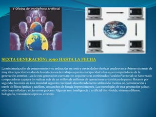SEXTA GENERACIÓN: 1990 HASTA LA FECHALa miniaturización de componentes y su reducción en costo y necesidades técnicas coadyuvan a obtener sistemas de muy alta capacidad en donde las estaciones de trabajo superan en capacidad a las supercomputadoras de la generación anterior. Las de esta generación cuentan con arquitecturas combinadas Paralelo/Vectorial; se han creado computadoras capaces de realizar más de un millón de millones de operaciones aritméticas de punto flotante por segundo; las redes de área mundial seguirán creciendo desorbitadamente utilizando medios de comunicación a través de fibras ópticas y satélites, con anchos de banda impresionantes. Las tecnologías de esta generación ya han sido desarrolladas o están en ese proceso. Algunas son: inteligencia / artificial distribuida; sistemas difusos, holografía, transistores ópticos, etcétera.