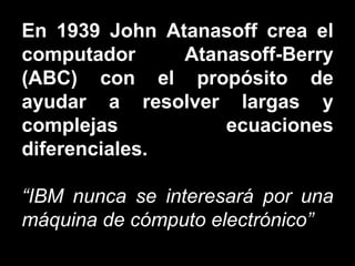 En 1939 John Atanasoff crea el computador Atanasoff-Berry (ABC) con el propósito de ayudar a resolver largas y complejas ecuaciones diferenciales. “ IBM nunca se interesará por una máquina de cómputo electrónico” 