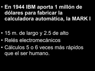 En 1944 IBM aporta 1 millón de dólares para fabricar la calculadora automática, la MARK I 15 m. de largo y 2.5 de alto Relés electromecánicos Cálculos 5 o 6 veces más rápidos que el ser humano. 