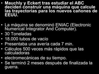 Mauchly y Eckert tras estudiar el ABC deciden construir una máquina que calcule las trayectorias para los nuevos cañones de EEUU. La máquina se denominó ENIAC (Electronic Numerical Integrator And Computer). 30 Toneladas 18.000 tubos de vacío Presentaba una avería cada 7 min. Cálculos 500 veces más rápidos que las calculadoras electromecánicas de su tiempo. Se terminó 2 meses después de finalizada la guerra. 