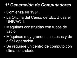 1ª Generación de Computadores Comienza en 1951. La Oficina del Censo de EEUU usa el UNIVAC 1. Máquinas construidas con tubos de vacío. Máquinas muy grandes, costosas y de difícil operación. Se requiere un centro de cómputo con clima controlado. 
