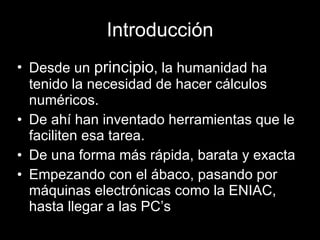 Introducción Desde un  principio , la humanidad ha tenido la necesidad de hacer cálculos numéricos. De ahí han inventado herramientas que le faciliten esa tarea. De una forma más rápida, barata y exacta Empezando con el ábaco, pasando por máquinas electrónicas como la ENIAC, hasta llegar a las PC’s 