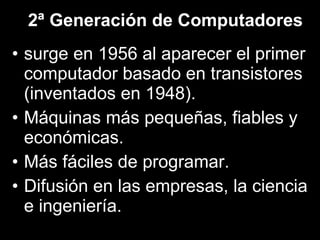 2ª Generación de Computadores surge en 1956 al aparecer el primer computador basado en transistores (inventados en 1948). Máquinas más pequeñas, fiables y económicas. Más fáciles de programar. Difusión en las empresas, la ciencia e ingeniería. 