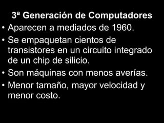 3ª Generación de Computadores Aparecen a mediados de 1960. Se empaquetan cientos de transistores en un circuito integrado de un chip de silicio. Son máquinas con menos averías. Menor tamaño, mayor velocidad y menor costo. 