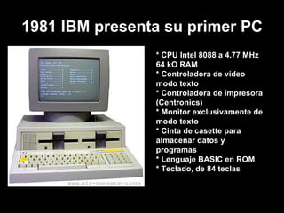1981 IBM presenta su primer PC * CPU Intel 8088 a 4.77 MHz  64 kO RAM * Controladora de vídeo modo texto  * Controladora de impresora (Centronics)  * Monitor exclusivamente de modo texto  * Cinta de casette para almacenar datos y programas  * Lenguaje BASIC en ROM  * Teclado, de 84 teclas  