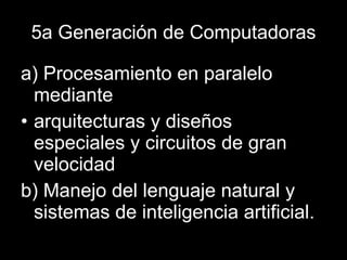 5a Generación de Computadoras a) Procesamiento en paralelo mediante arquitecturas y diseños especiales y circuitos de gran velocidad b) Manejo del lenguaje natural y sistemas de inteligencia artificial. 