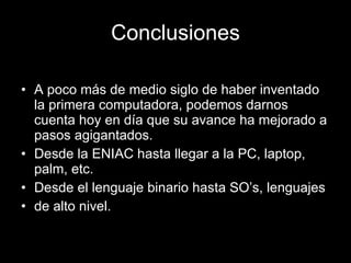 Conclusiones A poco más de medio siglo de haber inventado la primera computadora, podemos darnos cuenta hoy en día que su avance ha mejorado a pasos agigantados. Desde la ENIAC hasta llegar a la PC, laptop, palm, etc. Desde el lenguaje binario hasta SO’s, lenguajes de alto nivel. 