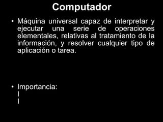 Computador Máquina universal capaz de interpretar y ejecutar una serie de operaciones elementales, relativas al tratamiento de la información, y resolver cualquier tipo de aplicación o tarea. Importancia: 􀀀Rapidez 􀀀Combinación de instrucciones 