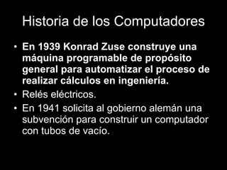 Historia de los Computadores En 1939 Konrad Zuse construye una máquina programable de propósito general para automatizar el proceso de realizar cálculos en ingeniería. Relés eléctricos. En 1941 solicita al gobierno alemán una subvención para construir un computador con tubos de vacío. 
