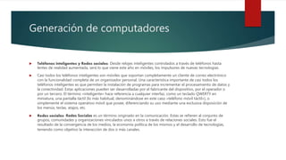 Generación de computadores
 Teléfonos inteligentes y Redes sociales: Desde relojes inteligentes controlados a través de teléfonos hasta
lentes de realidad aumentada, será lo que viene este año en móviles, los impulsores de nuevas tecnologías.
 Casi todos los teléfonos inteligentes son móviles que soportan completamente un cliente de correo electrónico
con la funcionalidad completa de un organizador personal. Una característica importante de casi todos los
teléfonos inteligentes es que permiten la instalación de programas para incrementar el procesamiento de datos y
la conectividad. Estas aplicaciones pueden ser desarrolladas por el fabricante del dispositivo, por el operador o
por un tercero. El término «inteligente» hace referencia a cualquier interfaz, como un teclado QWERTY en
miniatura, una pantalla táctil (lo más habitual, denominándose en este caso «teléfono móvil táctil»), o
simplemente el sistema operativo móvil que posee, diferenciando su uso mediante una exclusiva disposición de
los menús, teclas, atajos, etc.
 Redes sociales: Redes Sociales es un término originado en la comunicación. Estas se refieren al conjunto de
grupos, comunidades y organizaciones vinculados unos a otros a través de relaciones sociales. Esto fue el
resultado de la convergencia de los medios, la economía política de los mismos y el desarrollo de tecnologías,
teniendo como objetivo la interacción de dos o más canales.
 