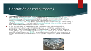 Generación de computadores
 Primeros computadores digitales: La era de computar moderno comenzó con un explosivo desarrollo
antes y durante la Segunda Guerra Mundial, a medida que los circuitos electrónicos, los relés,
los condensadores, y los tubos de vacío reemplazaron los equivalentes mecánicos y los cálculos
digitales reemplazaron los cálculos análogos. Las máquinas como el Atanasoff–Berry
Computer, Z3, Colossus, y el ENIAC fueron construidas a mano usando circuitos que contenían relés o
válvulas (tubos de vacío), y a menudo usaron tarjetas perforadas o cintas perforadas para la entrada y
como el medio de almacenamiento principal (no volátil).
 En esta era, un número de diferentes máquinas fueron producidas con capacidades que
constantemente avanzaban. Al principio de este período, no existió nada que se asemejara
remotamente a una computadora moderna, excepto en los planes perdidos por largo tiempo de
Charles Babbage y las visiones??? matemáticas de Alan Turing y otros. Al final de la era, habían sido
construidos dispositivos como el EDSAC, y son considerados universalmente como computadores
digitales. Definir un solo punto en la serie, como la "primera computadora", pierde muchos sutiles
detalles.
 