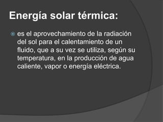 Energía solar térmica:
   es el aprovechamiento de la radiación
    del sol para el calentamiento de un
    fluido, que a su vez se utiliza, según su
    temperatura, en la producción de agua
    caliente, vapor o energía eléctrica.
 